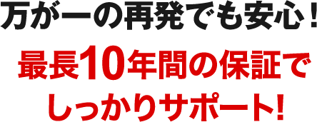 万が一の再発でも安心！最長10年間の保証でしっかりサポート